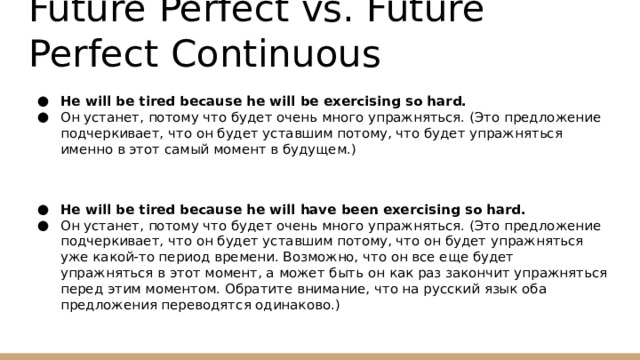 Future Perfect vs. Future Perfect Continuous He will be tired because he will be exercising so hard. Он устанет, потому что будет очень много упражняться. (Это предложение подчеркивает, что он будет уставшим потому, что будет упражняться именно в этот самый момент в будущем.) He will be tired because he will have been exercising so hard. Он устанет, потому что будет очень много упражняться. (Это предложение подчеркивает, что он будет уставшим потому, что он будет упражняться уже какой-то период времени. Возможно, что он все еще будет упражняться в этот момент, а может быть он как раз закончит упражняться перед этим моментом. Обратите внимание, что на русский язык оба предложения переводятся одинаково.) 