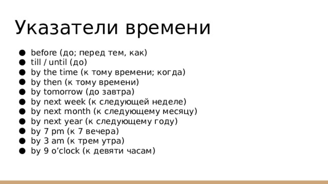 Указатели времени before (до; перед тем, как) till / until (до) by the time (к тому времени; когда) by then (к тому времени) by tomorrow (до завтра) by next week (к следующей неделе) by next month (к следующему месяцу) by next year (к следующему году) by 7 pm (к 7 вечера) by 3 am (к трем утра) by 9 o’clock (к девяти часам) 