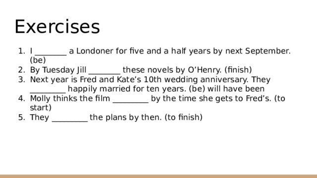 Exercises I ________ a Londoner for five and a half years by next September. (be) By Tuesday Jill ________ these novels by O’Henry. (finish) Next year is Fred and Kate’s 10th wedding anniversary. They _________ happily married for ten years. (be) will have been Molly thinks the film _________ by the time she gets to Fred’s. (to start) They _________ the plans by then. (to finish) 