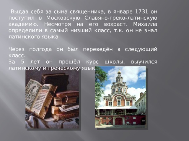  Выдав себя за сына священника, в январе 1731 он поступил в Московскую Славяно-греко-латинскую академию. Несмотря на его возраст, Михаила определили в самый низший класс, т.к. он не знал латинского языка.  Через полгода он был переведён в следующий класс.  За 5 лет он прошёл курс школы, выучился латинскому и греческому языкам. 