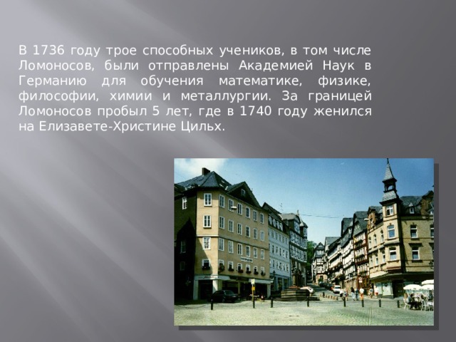 В 1736 году трое способных учеников, в том числе Ломоносов, были отправлены Академией Наук в Германию для обучения математике, физике, философии, химии и металлургии. За границей Ломоносов пробыл 5 лет, где в 1740 году женился на Елизавете-Христине Цильх. 