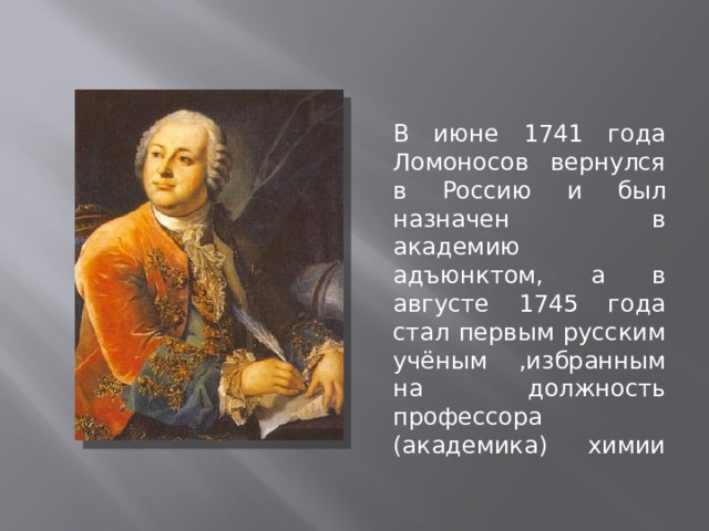 В июне 1741 года Ломоносов вернулся в Россию и был назначен в академию адъюнктом, а в августе 1745 года стал первым русским учёным ,избранным на должность профессора (академика) химии   