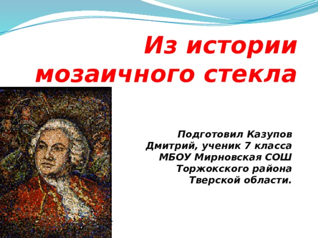 Из истории мозаичного стекла Подготовил Казупов Дмитрий, ученик 7 класса МБОУ Мирновская СОШ Торжокского района Тверской области. Жизнь замечательных детей  