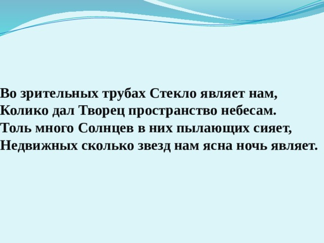 Во зрительных трубах Стекло являет нам,  Колико дал Творец пространство небесам.  Толь много Солнцев в них пылающих сияет,  Недвижных сколько звезд нам ясна ночь являет.   