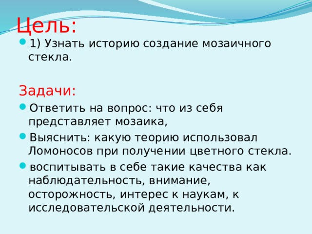 Цель: 1) Узнать историю создание мозаичного стекла. Задачи: Ответить на вопрос: что из себя представляет мозаика, Выяснить: какую теорию использовал Ломоносов при получении цветного стекла. воспитывать в себе такие качества как наблюдательность, внимание, осторожность, интерес к наукам, к исследовательской деятельности. 