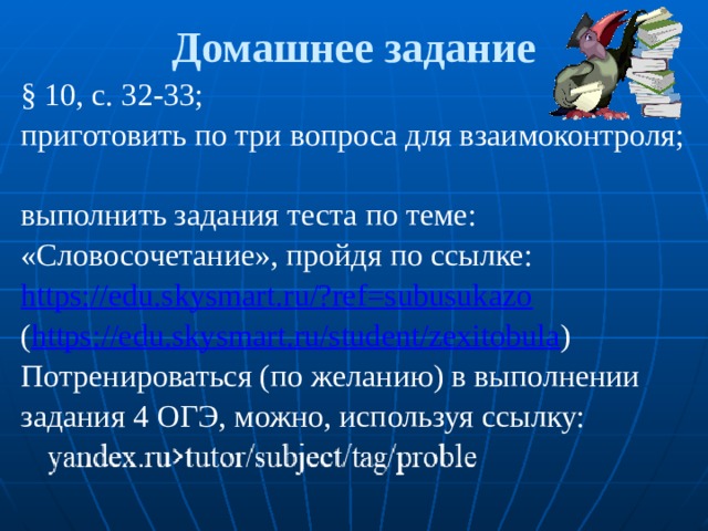 Домашнее задание § 10, с. 32-33; приготовить по три вопроса для взаимоконтроля; выполнить задания теста по теме: «Словосочетание», пройдя по ссылке: https://edu.skysmart.ru/?ref=subusukazo ( https://edu.skysmart.ru/student/zexitobula ) Потренироваться (по желанию) в выполнении задания 4 ОГЭ, можно, используя ссылку: 