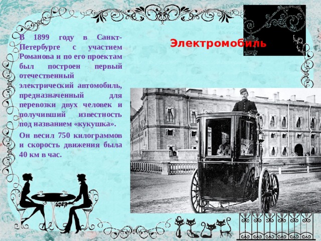  Электромобиль В 1899 году в Санкт-Петербурге с участием Романова и по его проектам был построен первый отечественный электрический автомобиль, предназначенный для перевозки двух человек и получивший известность под названием «кукушка». Он весил 750 килограммов и скорость движения была 40 км в час. 