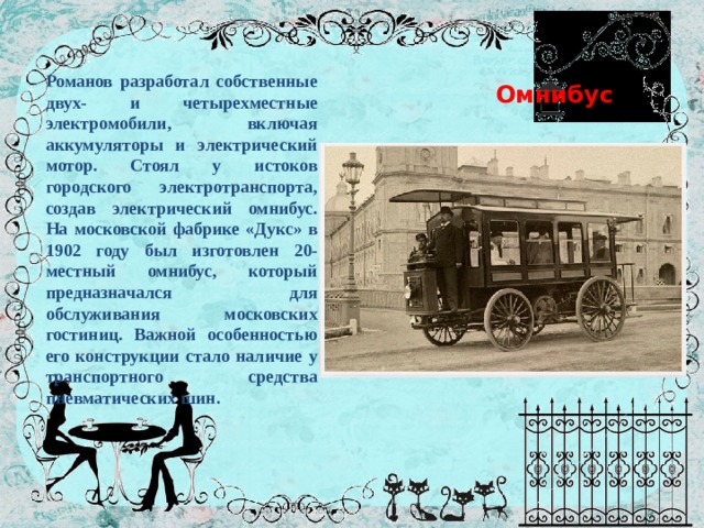  Омнибус Романов разработал собственные двух- и четырехместные электромобили, включая аккумуляторы и электрический мотор. Стоял у истоков городского электротранспорта, создав электрический омнибус. На московской фабрике «Дукс» в 1902 году был изготовлен 20-местный омнибус, который предназначался для обслуживания московских гостиниц. Важной особенностью его конструкции стало наличие у транспортного средства пневматических шин. 