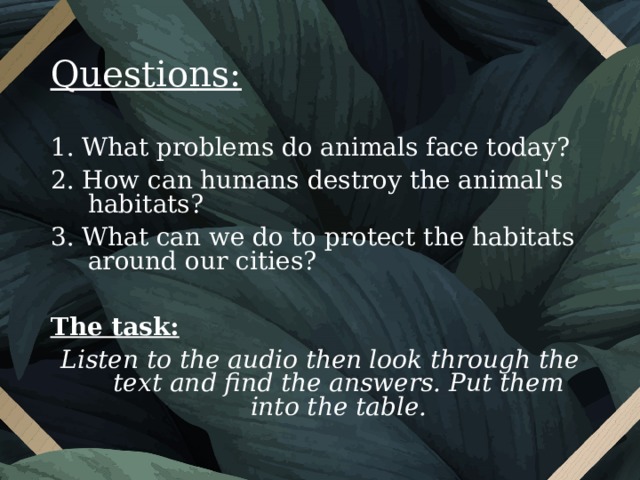 Questions: 1. What problems do animals face today? 2. How can humans destroy the animal's habitats? 3. What can we do to protect the habitats around our cities? The task: Listen to the audio then  look through the text and find the answers. Put them into the table.