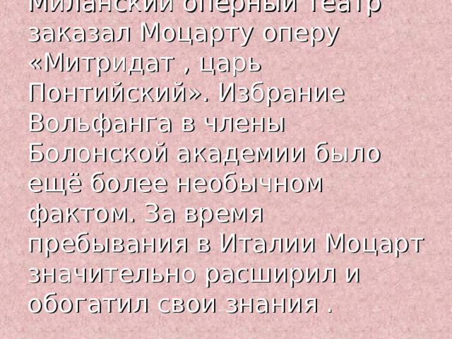 Миланский оперный театр заказал Моцарту оперу «Митридат , царь Понтийский». Избрание Вольфанга в члены Болонской академии было ещё более необычном фактом. За время пребывания в Италии Моцарт значительно расширил и обогатил свои знания . 