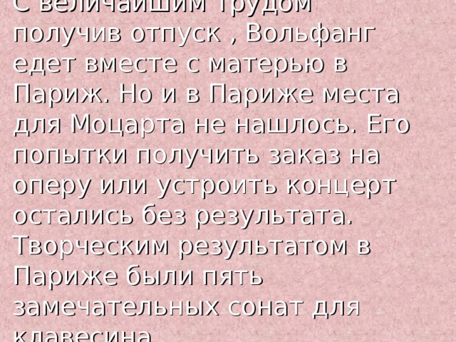 С величайшим трудом получив отпуск , Вольфанг едет вместе с матерью в Париж. Но и в Париже места для Моцарта не нашлось. Его попытки получить заказ на оперу или устроить концерт остались без результата. Творческим результатом в Париже были пять замечательных сонат для клавесина. 