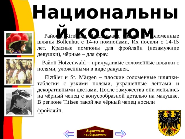 Национальный костюм  Районы Kirnbach, Reichenbach, Gutach — соломенные шляпы Bollenhut с 14-ю помпонами. Их носили с 14-15 лет. Красные помпоны для фройляйн (незамужние девушки), чёрные – для фрау.  Район Hotzenwald – причудливые соломенные шляпки с полями, уложенными в виде ракушек.  Elztäler и St. Märgen – плоские соломенные шляпки-таблетки с узкими полями, украшенные лентами и декоративными цветами. После замужества они менялись на чёрный чепец с конусообразной деталью на макушке. В регионе Titisee такой же чёрный чепец носили фройляйн. 