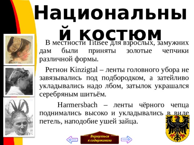 Национальный костюм  В местности Titisee для взрослых, замужних дам были приняты золотые чепчики различной формы.  Регион Kinzigtal – ленты головного убора не завязывались под подбородком, а затейливо укладывались надо лбом, затылок украшался серебряным шитьём.  Harmersbach – ленты чёрного чепца поднимались высоко и укладывались в виде петель, наподобие ушей зайца. 