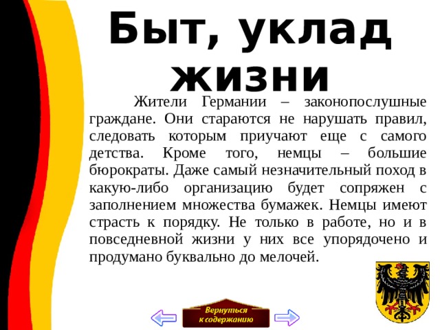 Быт, уклад жизни  Жители Германии – законопослушные граждане. Они стараются не нарушать правил, следовать которым приучают еще с самого детства. Кроме того, немцы – большие бюрократы. Даже самый незначительный поход в какую-либо организацию будет сопряжен с заполнением множества бумажек. Немцы имеют страсть к порядку. Не только в работе, но и в повседневной жизни у них все упорядочено и продумано буквально до мелочей. 