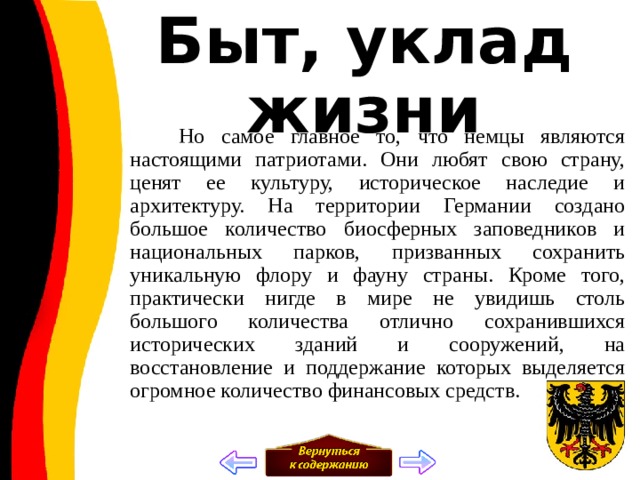 Быт, уклад жизни  Но самое главное то, что немцы являются настоящими патриотами. Они любят свою страну, ценят ее культуру, историческое наследие и архитектуру. На территории Германии создано большое количество биосферных заповедников и национальных парков, призванных сохранить уникальную флору и фауну страны. Кроме того, практически нигде в мире не увидишь столь большого количества отлично сохранившихся исторических зданий и сооружений, на восстановление и поддержание которых выделяется огромное количество финансовых средств. 