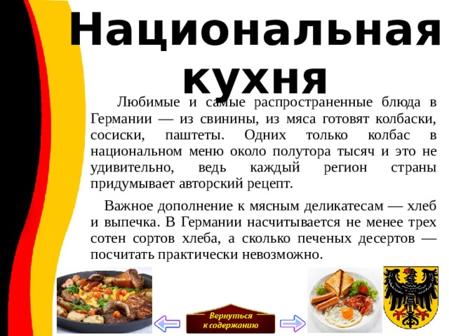 Национальная кухня  Любимые и самые распространенные блюда в Германии — из свинины, из мяса готовят колбаски, сосиски, паштеты. Одних только колбас в национальном меню около полутора тысяч и это не удивительно, ведь каждый регион страны придумывает авторский рецепт.  Важное дополнение к мясным деликатесам — хлеб и выпечка. В Германии насчитывается не менее трех сотен сортов хлеба, а сколько печеных десертов — посчитать практически невозможно. 