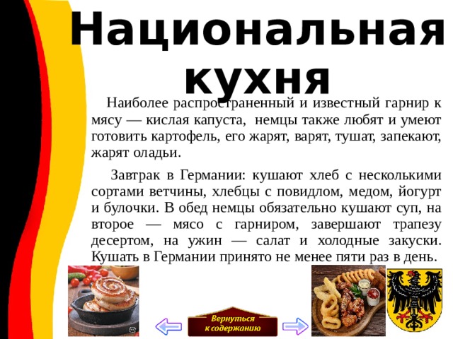 Национальная кухня  Наиболее распространенный и известный гарнир к мясу — кислая капуста,  немцы также любят и умеют готовить картофель, его жарят, варят, тушат, запекают, жарят оладьи.  Завтрак в Германии: кушают хлеб с несколькими сортами ветчины, хлебцы с повидлом, медом, йогурт и булочки. В обед немцы обязательно кушают суп, на второе — мясо с гарниром, завершают трапезу десертом, на ужин — салат и холодные закуски. Кушать в Германии принято не менее пяти раз в день. 