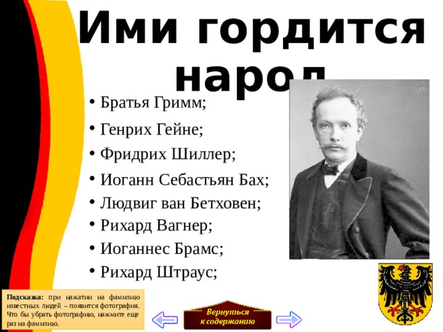 Ими гордится народ Братья Гримм;  Генрих Гейне;  Фридрих Шиллер;  Иоганн Себастьян Бах;  Людвиг ван Бетховен;  Рихард Вагнер; Иоганнес Брамс; Рихард Штраус;  Подсказка: при нажатии на фамилию известных людей – появится фотография. Что бы убрать фотографию, нажмите еще раз на фамилию. 