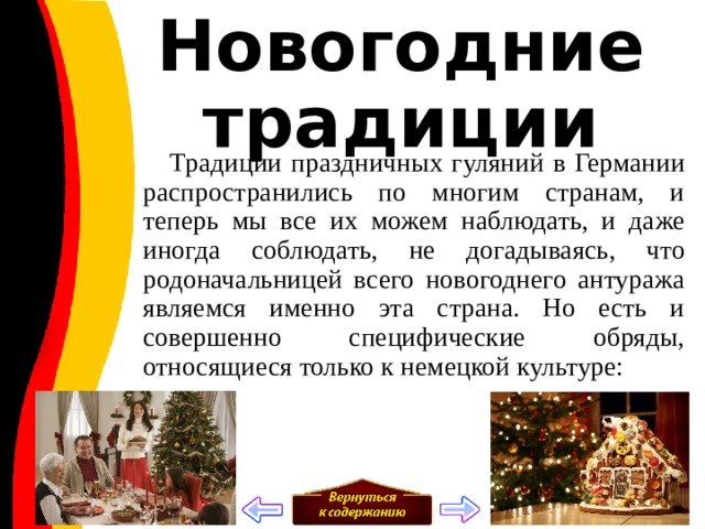 Новогодние традиции  Традиции праздничных гуляний в Германии распространились по многим странам, и теперь мы все их можем наблюдать, и даже иногда соблюдать, не догадываясь, что родоначальницей всего новогоднего антуража являемся именно эта страна. Но есть и совершенно специфические обряды, относящиеся только к немецкой культуре: 