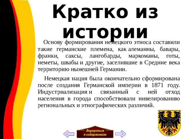Кратко из истории  Основу формирования немецкого этноса составили такие германские племена, как алеманны, бавары, франки, саксы, лангобарды, маркоманы, готы, неметы, швабы и другие, заселившие в Средние века территорию нынешней Германии.  Немецкая нация была окончательно сформирована после создания Германской империи в 1871 году. Индустриализация и связанный с ней отход населения в города способствовали нивелированию региональных и этнографических различий. 