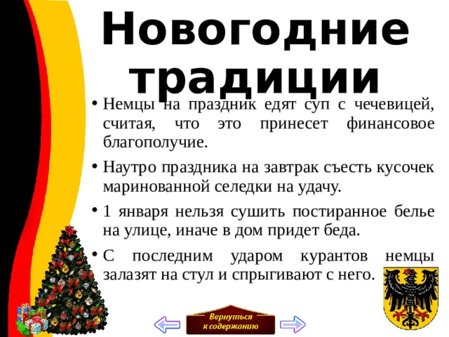 Новогодние традиции Немцы на праздник едят суп с чечевицей, считая, что это принесет финансовое благополучие. Наутро праздника на завтрак съесть кусочек маринованной селедки на удачу. 1 января нельзя сушить постиранное белье на улице, иначе в дом придет беда. С последним ударом курантов немцы залазят на стул и спрыгивают с него.   