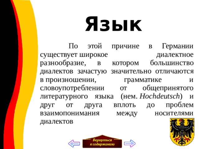 Язык  По этой причине в Германии существует широкое диалектное разнообразие, в котором большинство диалектов зачастую значительно отличаются в произношении, грамматике и словоупотреблении от общепринятого литературного языка (нем.  Hochdeutsch ) и друг от друга вплоть до проблем взаимопонимания между носителями диалектов 