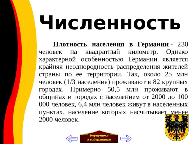 Численность  Плотность населения в Германии  - 230 человек на квадратный километр. Однако характерной особенностью Германии является крайняя неоднородность распределения жителей страны по ее территории. Так, около 25 млн человек (1/3 населения) проживают в 82 крупных городах. Примерно 50,5 млн проживают в общинах и городах с населением от 2000 до 100 000 человек, 6,4 млн человек живут в населенных пунктах, население которых насчитывает менее 2000 человек. 