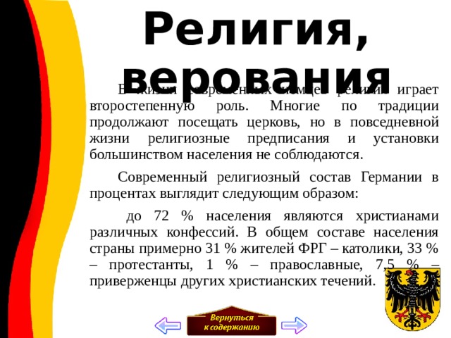 Религия, верования  В жизни современных немцев религия играет второстепенную роль. Многие по традиции продолжают посещать церковь, но в повседневной жизни религиозные предписания и установки большинством населения не соблюдаются.  Современный религиозный состав Германии в процентах выглядит следующим образом:  до 72 % населения являются христианами различных конфессий. В общем составе населения страны примерно 31 % жителей ФРГ – католики, 33 % – протестанты, 1 % – православные, 7,5 % – приверженцы других христианских течений. 