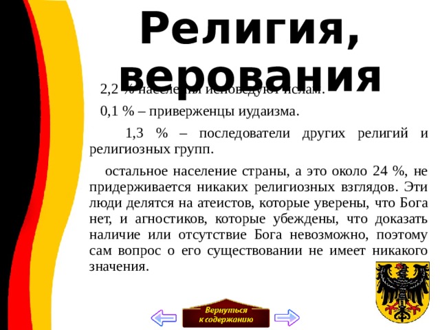 Религия, верования  2,2 % населения исповедуют ислам.  0,1 % – приверженцы иудаизма.  1,3 % – последователи других религий и религиозных групп.  остальное население страны, а это около 24 %, не придерживается никаких религиозных взглядов. Эти люди делятся на атеистов, которые уверены, что Бога нет, и агностиков, которые убеждены, что доказать наличие или отсутствие Бога невозможно, поэтому сам вопрос о его существовании не имеет никакого значения. 