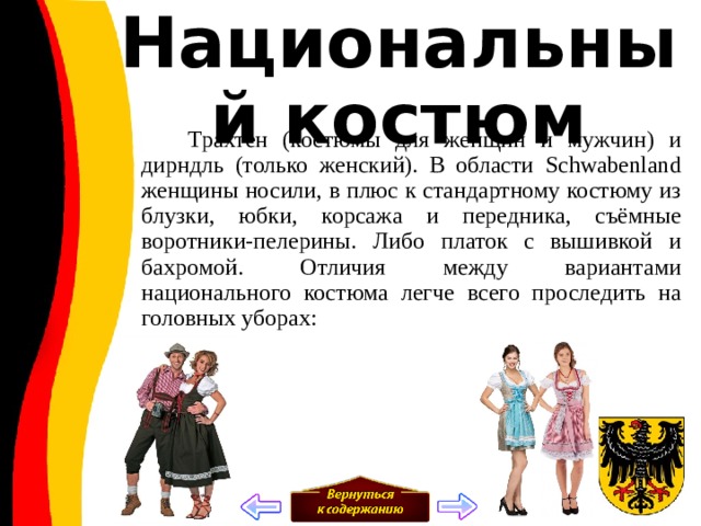 Национальный костюм  Трахтен (костюмы для женщин и мужчин) и дирндль (только женский). В области Schwabenland женщины носили, в плюс к стандартному костюму из блузки, юбки, корсажа и передника, съёмные воротники-пелерины. Либо платок с вышивкой и бахромой. Отличия между вариантами национального костюма легче всего проследить на головных уборах: 