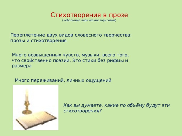 Как вы думаете, какие по объёму будут эти стихотворения? Стихотворения в прозе  (небольшие лирические зарисовки) Переплетение двух видов словесного творчества: прозы и стихотворения Много возвышенных чувств, музыки, всего того, что свойственно поэзии. Это стихи без рифмы и размера  Много переживаний, личных ощущений В стихотворениях много переживаний, личных ощущений  