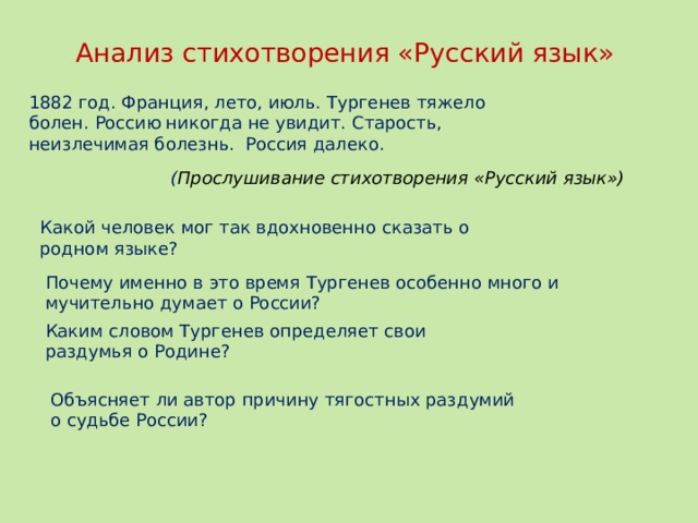 Почему именно в это время Тургенев особенно много и мучительно думает о России? Каким словом Тургенев определяет свои раздумья о Родине? Объясняет ли автор причину тягостных раздумий о судьбе России? Анализ стихотворения «Русский язык» 1882 год. Франция, лето, июль. Тургенев тяжело болен. Россию никогда не увидит. Старость, неизлечимая болезнь. Россия далеко. ( Прослушивание стихотворения «Русский язык») Какой человек мог так вдохновенно сказать о родном языке?  