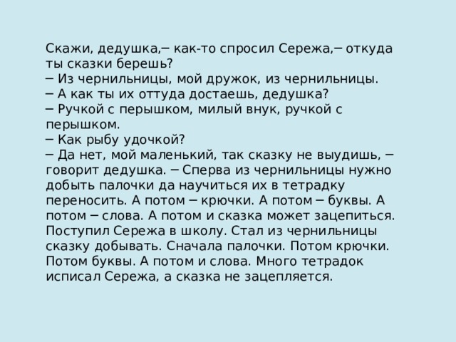 Скажи, дедушка,─ как-то спросил Сережа,─ откуда ты сказки берешь? ─ Из чернильницы, мой дружок, из чернильницы. ─ А как ты их оттуда достаешь, дедушка? ─ Ручкой с перышком, милый внук, ручкой с перышком. ─ Как рыбу удочкой? ─ Да нет, мой маленький, так сказку не выудишь, ─ говорит дедушка. ─ Сперва из чернильницы нужно добыть палочки да научиться их в тетрадку переносить. А потом ─ крючки. А потом ─ буквы. А потом ─ слова. А потом и сказка может зацепиться. Поступил Сережа в школу. Стал из чернильницы сказку добывать. Сначала палочки. Потом крючки. Потом буквы. А потом и слова. Много тетрадок исписал Сережа, а сказка не зацепляется. 