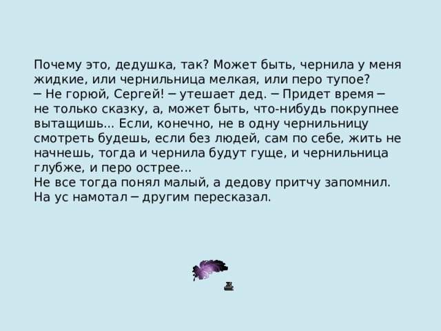 Почему это, дедушка, так? Может быть, чернила у меня жидкие, или чернильница мелкая, или перо тупое? ─ Не горюй, Сергей! ─ утешает дед. ─ Придет время ─ не только сказку, а, может быть, что-нибудь покрупнее вытащишь... Если, конечно, не в одну чернильницу смотреть будешь, если без людей, сам по себе, жить не начнешь, тогда и чернила будут гуще, и чернильница глубже, и перо острее... Не все тогда понял малый, а дедову притчу запомнил. На ус намотал ─ другим пересказал. 