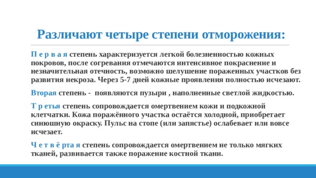 Различают четыре степени отморожения:   П е р в а я степень характеризуется легкой болезненностью кожных покровов, после согревания отмечаются интенсивное покраснение и незначительная отечность, возможно шелушение пораженных участков без развития некроза. Через 5-7 дней кожные проявления полностью исчезают. Вторая степень - появляются пузыри , наполненные светлой жидкостью. Т р етья степень сопровождается омертвением кожи и подкожной клетчатки. Кожа поражённого участка остаётся холодной, приобретает синюшную окраску. Пульс на стопе (или запястье) ослабевает или вовсе исчезает. Ч е т в ё рта я степень сопровождается омертвением не только мягких тканей, развивается также поражение костной ткани.  