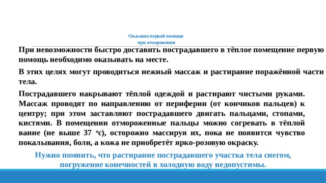    Оказание первой помощи  при отморожении При невозможности быстро доставить пострадавшего в тёплое помещение первую помощь необходимо оказывать на месте. В этих целях могут проводиться нежный массаж и растирание поражённой части тела. Пострадавшего накрывают тёплой одеждой и растирают чистыми руками. Массаж проводят по направлению от периферии (от кончиков пальцев) к центру; при этом заставляют пострадавшего двигать пальцами, стопами, кистями. В помещении отмороженные пальцы можно согревать в тёплой ванне (не выше 37 о с), осторожно массируя их, пока не появится чувство покалывания, боли, а кожа не приобретёт ярко-розовую окраску. Нужно помнить, что растирание пострадавшего участка тела снегом, погружение конечностей в холодную воду недопустимы. 