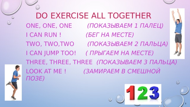 Do exercise all together One, one, one   (показываем 1 палец) I can run !  (бег на месте) Two, two,two  (показываем 2 пальца) I can jump too!   ( прыгаем на месте) Three, three, three   (показываем 3 пальца) Look at me !   (замираем в смешной позе)   