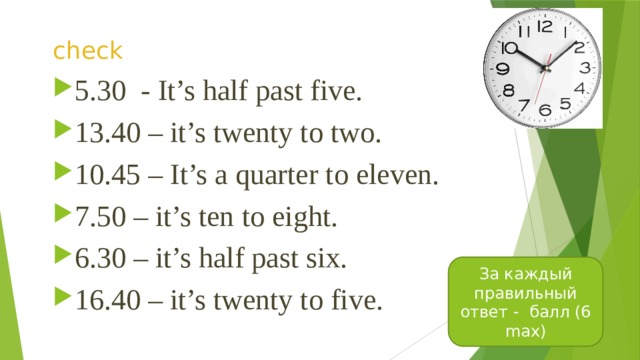 check 5.30 - It’s half past five. 13.40 – it’s twenty to two. 10.45 – It’s a quarter to eleven. 7.50 – it’s ten to eight. 6.30 – it’s half past six. 16.40 – it’s twenty to five. За каждый правильный ответ - балл (6 max) 