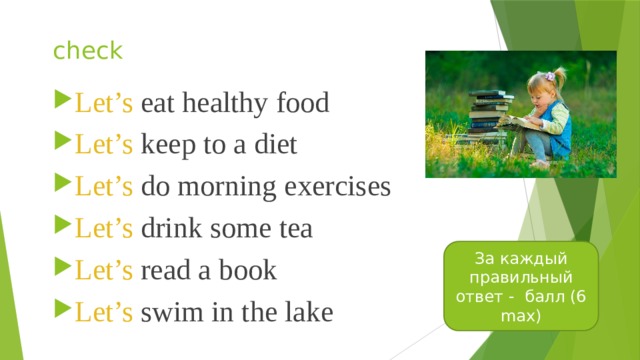 check Let’s eat healthy food Let’s keep to a diet Let’s do morning exercises Let’s drink some tea Let’s read a book Let’s swim in the lake За каждый правильный ответ - балл (6 max) 