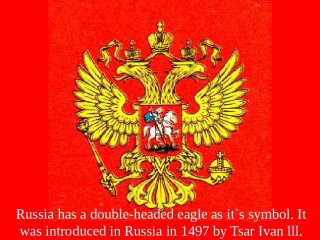 Russia has a double-headed eagle as it`s symbol. It was introduced in Russia in 1497 by Tsar Ivan lll. 