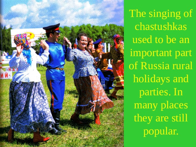 The singing of chastushkas used to be an important part of Russia rural holidays and parties. In many places they are still popular. 