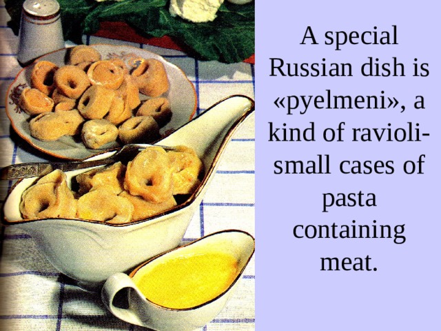A special Russian dish is « pyelmeni » , a kind of ravioli- small cases of pasta containing meat. 