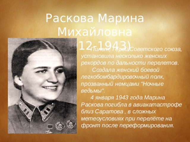 Раскова Марина Михайловна (1912-1943) Пилот, Герой Советского союза, установила несколько женских рекордов по дальности перелетов.  Создала женский боевой легкобомбардировочный полк, прозванный немцами 