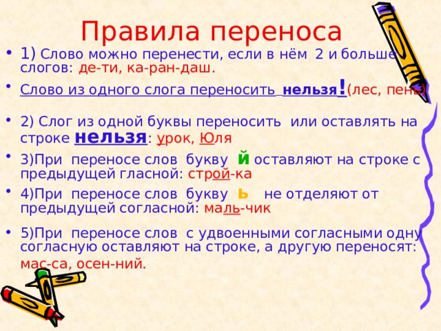  Правила переноса 1)  Слово можно перенести, если в  нём  2 и больше слогов: де-ти, ка-ран-даш.  Слово из одного слога переносить  нельзя ! (лес, пень)  2) Слог из одной буквы переносить или оставлять на  строке нельзя :  у рок, Ю ля 3)При переносе слов букву й оставляют на строке с предыдущей гласной: стр ой -ка 4)При переносе слов букву ь  не отделяют от предыдущей согласной: ма ль -чик  5)При переносе слов с удвоенными согласными одну согласную оставляют на строке, а другую переносят: мас-са, осен-ний.   