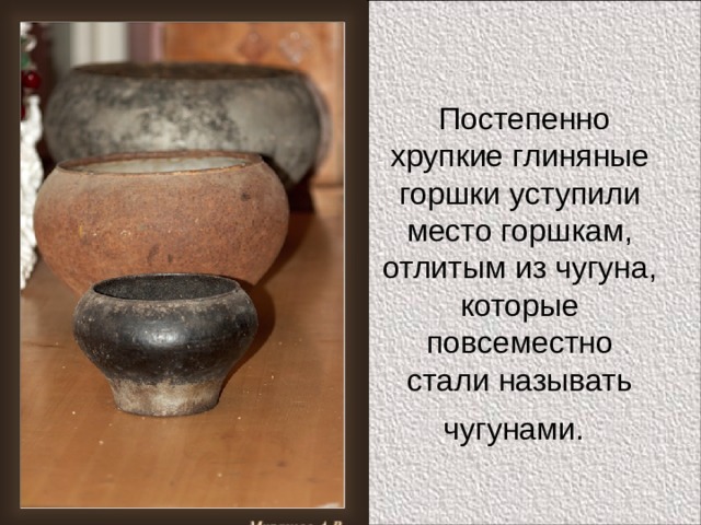  Постепенно хрупкие глиняные горшки уступили место горшкам, отлитым из чугуна, которые повсеместно стали называть чугунами.  