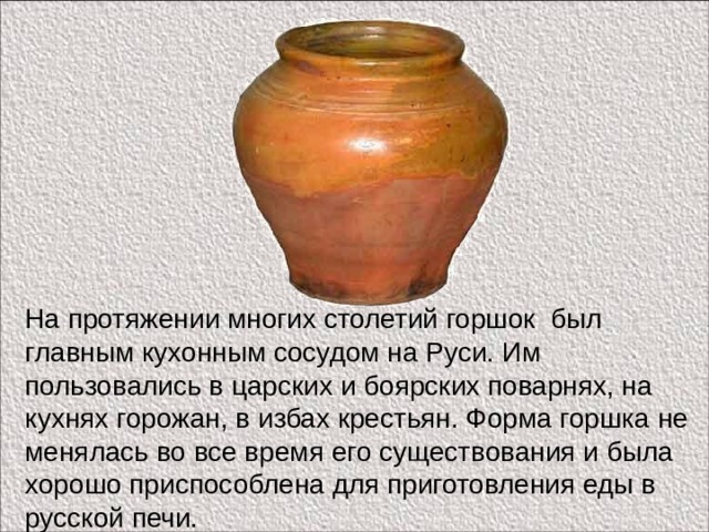 На протяжении многих столетий горшок был главным кухонным сосудом на Руси. Им пользовались в царских и боярских поварнях, на кухнях горожан, в избах крестьян. Форма горшка не менялась во все время его существования и была хорошо приспособлена для приготовления еды в русской печи. 