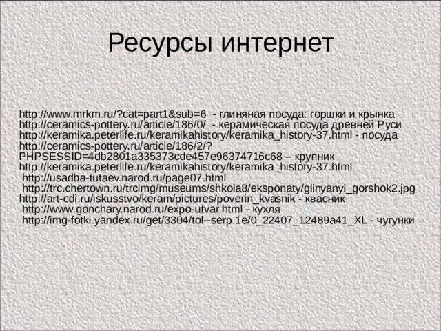 Ресурсы интернет http://www.mrkm.ru/?cat=part1&sub=6 - глиняная посуда: горшки и крынка http://ceramics-pottery.ru/article/186/0/ - керамическая посуда древней Руси http://keramika.peterlife.ru/keramikahistory/keramika_history-37.html - посуда http://ceramics-pottery.ru/article/186/2/?PHPSESSID=4db2801a335373cde457e96374716c68 – крупник http://keramika.peterlife.ru/keramikahistory/keramika_history-37.html  http://usadba-tutaev.narod.ru/page07.html  http://trc.chertown.ru/trcimg/museums/shkola8/eksponaty/glinyanyi_gorshok2.jpg http://art-cdi.ru/iskusstvo/keram/pictures/poverin_kvasnik - квасник  http://www.gonchary.narod.ru/expo-utvar.html - кухля  http://img-fotki.yandex.ru/get/3304/tol--serp.1e/0_22407_12489a41_XL - чугунки 