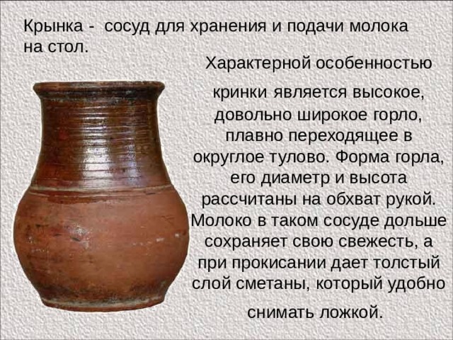 Крынка - сосуд для хранения и подачи молока на стол. Характерной особенностью кринки  является высокое, довольно широкое горло, плавно переходящее в округлое тулово. Форма горла, его диаметр и высота рассчитаны на обхват рукой. Молоко в таком сосуде дольше сохраняет свою свежесть, а при прокисании дает толстый слой сметаны, который удобно снимать ложкой.  