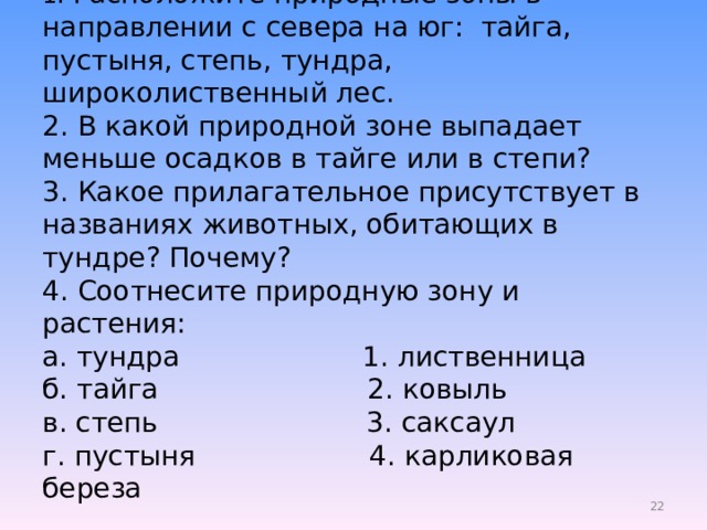 1. Расположите природные зоны в направлении с севера на юг: тайга, пустыня, степь, тундра, широколиственный лес.  2. В какой природной зоне выпадает меньше осадков в тайге или в степи?  3. Какое прилагательное присутствует в названиях животных, обитающих в тундре? Почему?  4. Соотнесите природную зону и растения:  а. тундра 1. лиственница  б. тайга 2. ковыль  в. степь 3. саксаул  г. пустыня 4. карликовая береза    19 