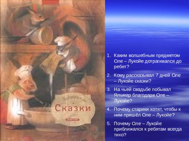 Каким волшебным предметом Оле – Лукойе дотрагивался до ребят ? Кому рассказывал 7 дней Оле – Лукойе сказки ? На чьей свадьбе побывал Яльмар благодаря Оле – Лукойе ? Почему старики хотят, чтобы к ним пришёл Оле – Лукойе ? Почему Оле – Лукойе приближался к ребятам всегда тихо ? 